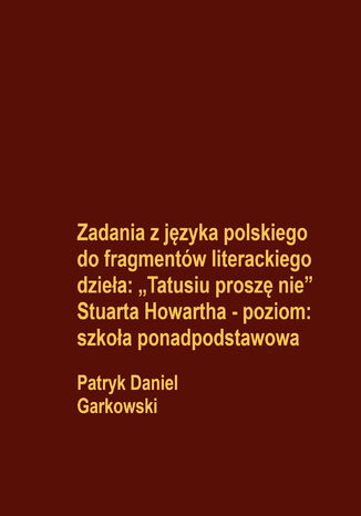 Zadania z języka polskiego do fragmentów literackiego dzieła: "Tatusiu proszę nie" Stuarta Howartha - poziom: szkoła ponadpodstawowa Patryk Daniel Garkowski - okladka książki