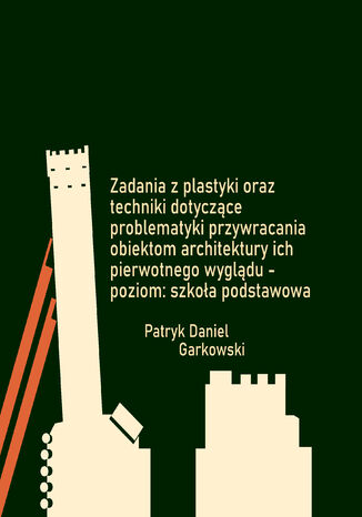 Zadania z plastyki oraz techniki dotyczące problematyki przywracania obiektom architektury ich pierwotnego wyglądu - poziom: szkoła podstawowa Patryk Daniel Garkowski - okladka książki