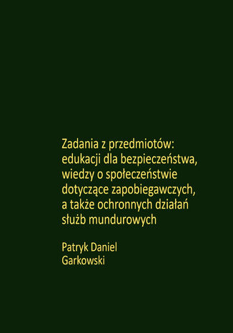 Zadania z przedmiotów: edukacji dla bezpieczeństwa, wiedzy o społeczeństwie dotyczące zapobiegawczych, a także ochronnych działań służb mundurowych Patryk Daniel Garkowski - okladka książki