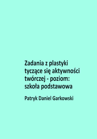 Zadania z plastyki tyczące się aktywności twórczej - poziom: szkoła podstawowa Patryk Daniel Garkowski - okladka książki
