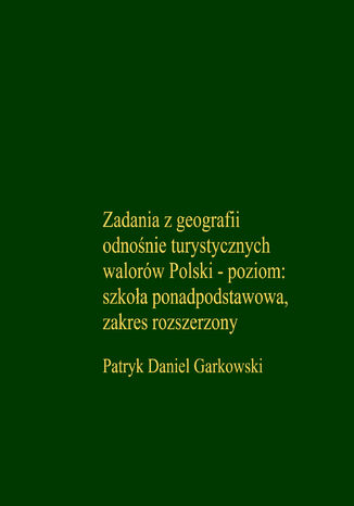 Zadania z geografii odnośnie turystycznych walorów Polski - poziom: szkoła ponadpodstawowa, zakres rozszerzony Patryk Daniel Garkowski - okladka książki