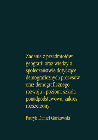 Zadania z przedmiotów: geografii oraz wiedzy o społeczeństwie dotyczące demograficznych procesów oraz demograficznego rozwoju - poziom: szkoła ponadpodstawowa, zakres rozszerzony Patryk Daniel Garkowski - okladka książki