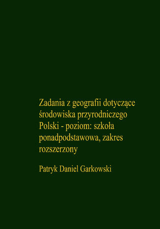 Zadania z geografii dotyczące środowiska przyrodniczego Polski - poziom: szkoła ponadpodstawowa, zakres rozszerzony Patryk Daniel Garkowski - okladka książki