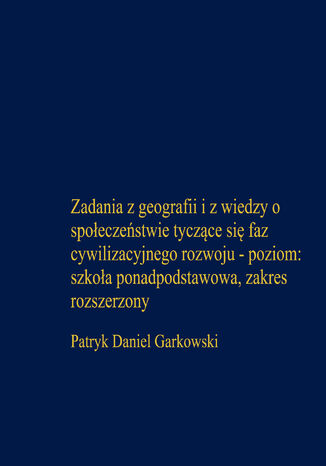 Zadania z geografii i z wiedzy o społeczeństwie tyczące się faz cywilizacyjnego rozwoju - poziom: szkoła ponadpodstawowa, zakres rozszerzony Patryk Daniel Garkowski - okladka książki
