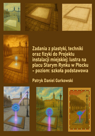 Zadania z plastyki, techniki oraz fizyki do Projektu instalacji miejskiej: lustra na placu Starym Rynku w Płocku - poziom: szkoła podstawowa Patryk Daniel Garkowski - okladka książki