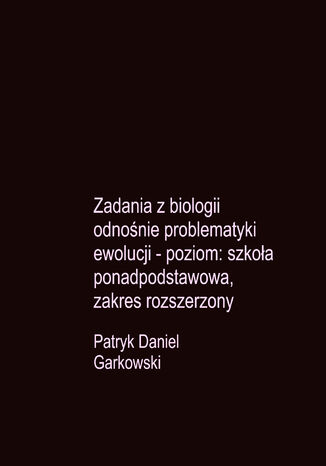 Zadania z biologii odnośnie problematyki ewolucji - poziom: szkoła ponadpodstawowa, zakres rozszerzony Patryk Daniel Garkowski - okladka książki