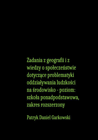 Zadania z geografii i z wiedzy o społeczeństwie dotyczące problematyki oddziaływania ludzkości na środowisko - poziom: szkoła ponadpodstawowa, zakres rozszerzony Patryk Daniel Garkowski - okladka książki