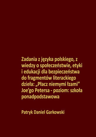 Zadania z języka polskiego, z wiedzy o społeczeństwie, etyki i edukacji dla bezpieczeństwa do fragmentów literackiego dzieła: "Płacz niemymi łzami" Joe\'go Petersa - poziom: szkoła ponadpodstawowa Patryk Daniel Garkowski - okladka książki