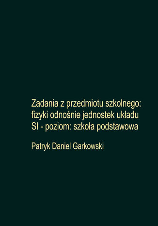 Zadania z przedmiotu szkolnego: fizyki odnośnie jednostek układu SI - poziom: szkoła podstawowa Patryk Daniel Garkowski - okladka książki