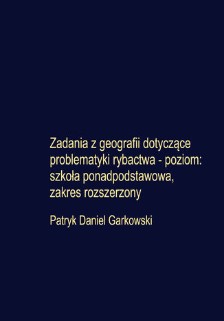 Zadania z geografii dotyczące problematyki rybactwa - poziom: szkoła ponadpodstawowa, zakres rozszerzony Patryk Daniel Garkowski - okladka książki