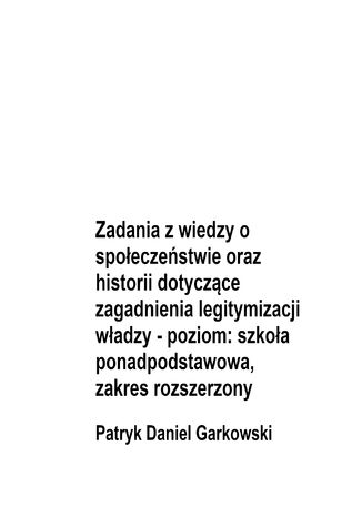 Zadania z wiedzy o społeczeństwie oraz historii dotyczące zagadnienia legitymizacji władzy - poziom: szkoła ponadpodstawowa, zakres rozszerzony Patryk Daniel Garkowski - okladka książki