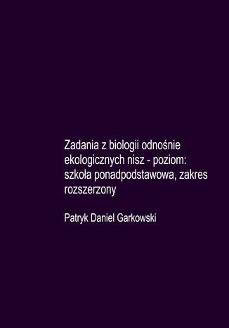 Zadania z biologii odnośnie ekologicznych nisz - poziom: szkoła ponadpodstawowa, zakres rozszerzony Patryk Daniel Garkowski - okladka książki