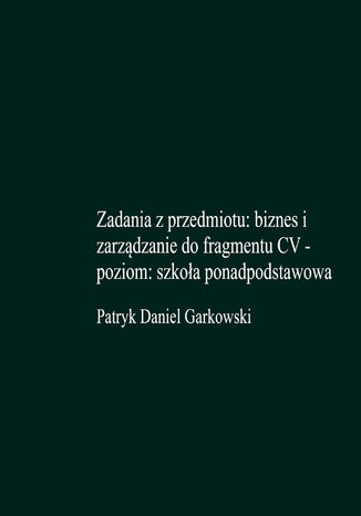 Zadania z przedmiotu: biznes i zarządzanie do fragmentu CV - poziom: szkoła ponadpodstawowa Patryk Daniel Garkowski - okladka książki