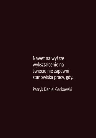 Nawet najwyższe wykształcenie na świecie nie zapewni stanowiska pracy, gdy Patryk Daniel Garkowski - okladka książki