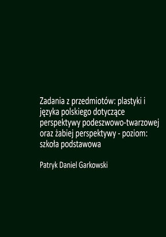 Zadania z przedmiotów: plastyki i języka polskiego dotyczące perspektywy podeszwowo-twarzowej oraz żabiej perspektywy - poziom: szkoła podstawowa Patryk Daniel Garkowski - okladka książki