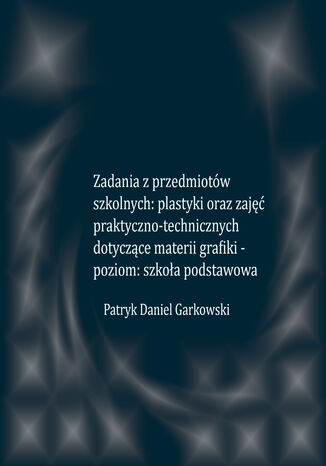 Zadania z przedmiotów szkolnych: plastyki oraz zajęć praktyczno-technicznych dotyczące materii grafiki - poziom: szkoła podstawowa Patryk Daniel Garkowski - okladka książki