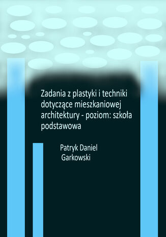 Zadania z plastyki i techniki dotyczące mieszkaniowej architektury - poziom: szkoła podstawowa Patryk Daniel Garkowski - okladka książki