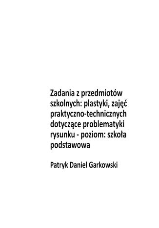 Zadania z przedmiotów szkolnych: plastyki, zajęć praktyczno-technicznych dotyczące problematyki rysunku - poziom: szkoła podstawowa Patryk Daniel Garkowski - okladka książki