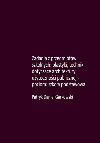 Zadania z przedmiotów szkolnych: plastyki, techniki dotyczące architektury użyteczności publicznej - poziom: szkoła podstawowa Patryk Daniel Garkowski - okladka książki