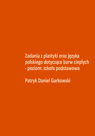 Zadania z plastyki oraz języka polskiego dotyczące barw ciepłych - poziom: szkoła podstawowa Patryk Daniel Garkowski - okladka książki