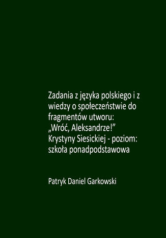 Zadania z języka polskiego i z wiedzy o społeczeństwie do fragmentów utworu: "Wróć, Aleksandrze!" Krystyny Siesickiej - poziom: szkoła ponadpodstawowa Patryk Daniel Garkowski - okladka książki