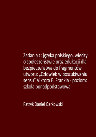 Zadania z: języka polskiego, wiedzy o społeczeństwie oraz edukacji dla bezpieczeństwa do fragmentów utworu: "Człowiek w poszukiwaniu sensu" Viktora E. Frankla - poziom: szkoła ponadpodstawowa Patryk Daniel Garkowski - okladka książki
