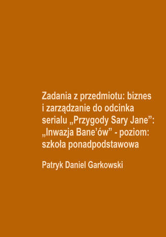 Zadania z przedmiotu: biznes i zarządzanie do odcinka serialu "Przygody Sary Jane": "Inwazja Bane'ów" - poziom: szkoła ponadpodstawowa Patryk Daniel Garkowski - okladka książki