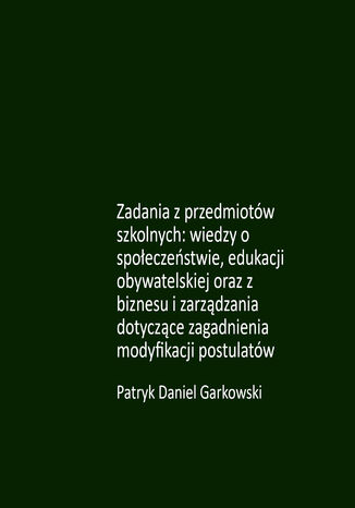 Zadania z przedmiotów szkolnych: wiedzy o społeczeństwie, edukacji obywatelskiej oraz z biznesu i zarządzania dotyczące zagadnienia modyfikacji postulatów Patryk Daniel Garkowski - okladka książki
