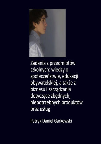 Zadania z przedmiotów szkolnych: wiedzy o społeczeństwie, edukacji obywatelskiej, a także z biznesu i zarządzania dotyczące zbędnych, niepotrzebnych produktów oraz usług Patryk Daniel Garkowski - okladka książki