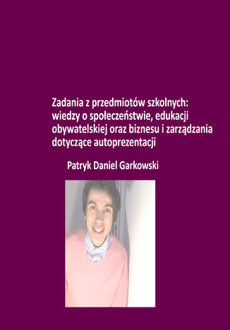 Zadania z przedmiotów szkolnych: wiedzy o społeczeństwie, edukacji obywatelskiej oraz biznesu i zarządzania dotyczące autoprezentacji Patryk Daniel Garkowski - okladka książki