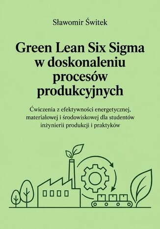 Green Lean Six Sigma w doskonaleniu procesów produkcyjnych. Ćwiczenia z efektywności energetycznej, materiałowej i środowiskowej dla studentów inżynierii produkcji i praktyków Sławomir Świtek - okladka książki