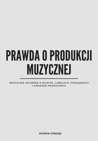 PRAWDA O PRODUKCJI MUZYCZNEJ. Brutalnie szczerze o muzyce, labelach, pieniądzach i karierze producenta Patryk Stroisz - okladka książki