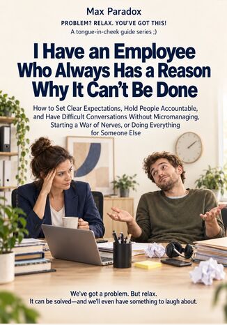 I Have an Employee Who Always Has a Reason Why It Can\'t Be Done - How to Set Clear Expectations, Hold People Accountable, and Have Difficult Conversations Without Micromanaging, Starting a War of Nerves, or Doing Everything for Someone Else Max Paradox - okladka książki