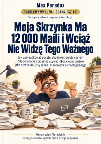 Moja Skrzynka Ma 12 000 Maili i Wciąż Nie Widzę Tego Ważnego - Jak uporządkować pocztę, zbudować prosty system odpowiadania i przestać używać inboxa jednocześnie jako archiwum, listy zadań i stanowiska archeologicznego Max Paradox - okladka książki