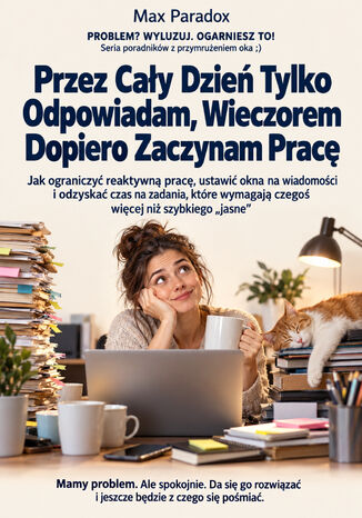 Przez Cały Dzień Tylko Odpowiadam, Wieczorem Dopiero Zaczynam Pracę - Jak ograniczyć reaktywną pracę, ustawić okna na wiadomości i odzyskać czas na zadania, które wymagają czegoś więcej niż szybkiego "jasne" Max Paradox - okladka książki